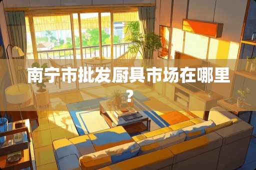 南宁市批发厨具市场在哪里？