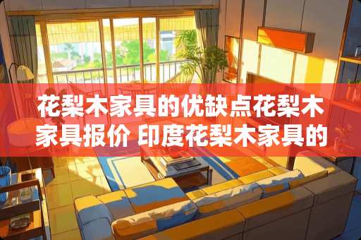 花梨木家具的优缺点花梨木家具报价 印度花梨木家具的优缺点