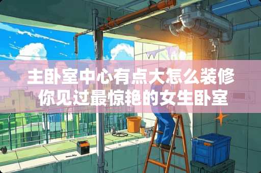 主卧室中心有点大怎么装修 你见过最惊艳的女生卧室是什么样的