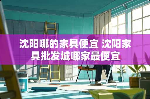 沈阳哪的家具便宜 沈阳家具批发城哪家最便宜