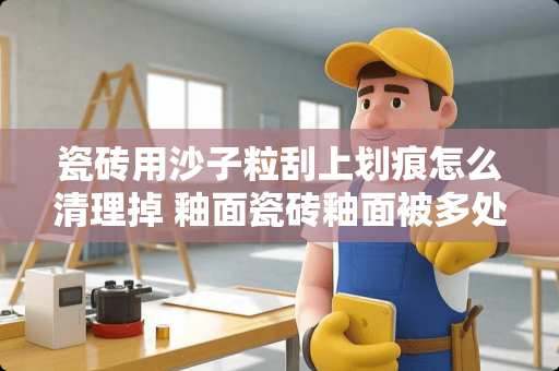 瓷砖用沙子粒刮上划痕怎么清理掉 釉面瓷砖釉面被多处划伤怎么处理