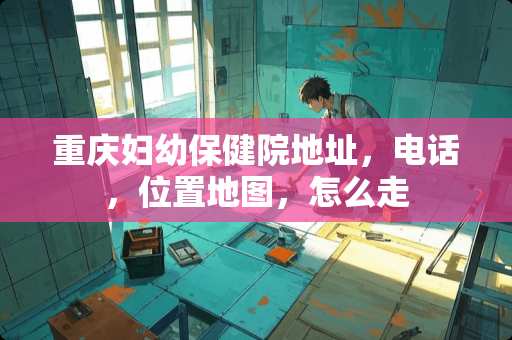 重庆妇幼保健院地址，电话，位置地图，怎么走