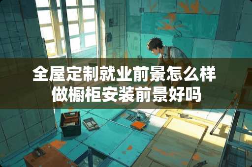 全屋定制就业前景怎么样 做橱柜安装前景好吗