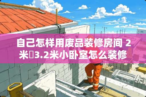自己怎样用废品装修房间 2米✘3.2米小卧室怎么装修