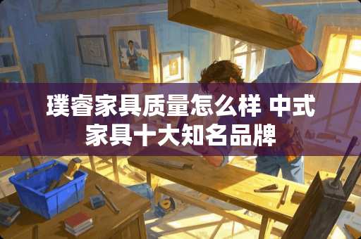 璞睿家具质量怎么样 中式家具十大知名品牌