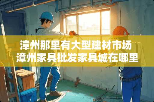 漳州那里有大型建材市场 漳州家具批发家具城在哪里