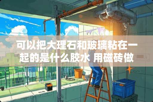 可以把大理石和玻璃粘在一起的是什么胶水 用磁砖做鱼缸要用什么胶水粘合