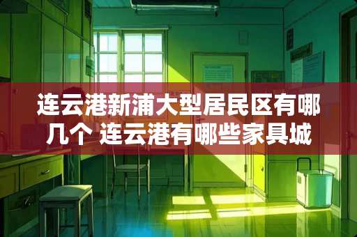 连云港新浦大型居民区有哪几个 连云港有哪些家具城