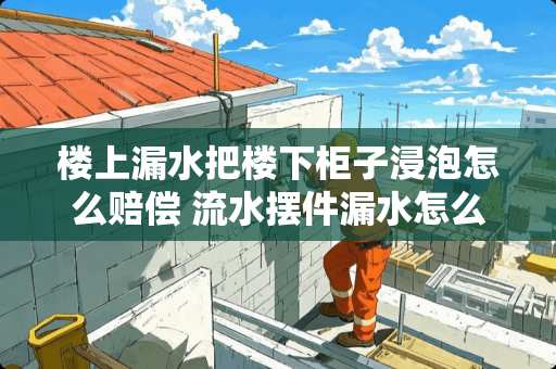 楼上漏水把楼下柜子浸泡怎么赔偿 流水摆件漏水怎么修补 楼上漏水把楼下柜子浸泡怎么赔偿 流水摆件漏水怎么修补