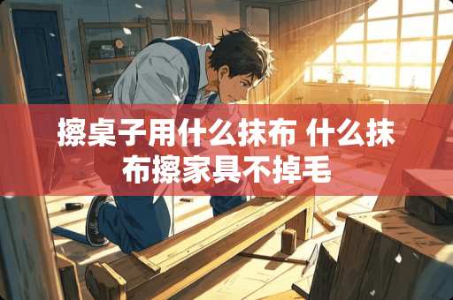 擦桌子用什么抹布 什么抹布擦家具不掉毛