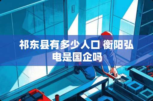 祁东县有多少人口 衡阳弘电是国企吗