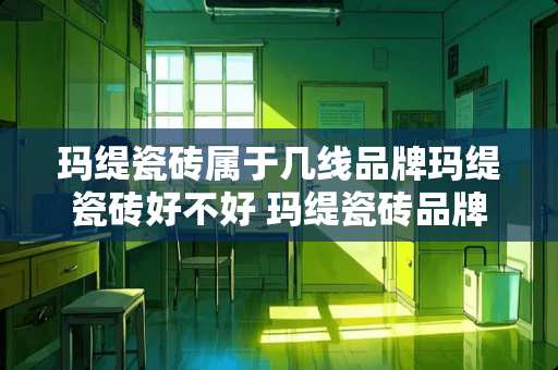 玛缇瓷砖属于几线品牌玛缇瓷砖好不好 玛缇瓷砖品牌理念是什么