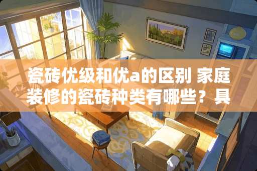 瓷砖优级和优a的区别 家庭装修的瓷砖种类有哪些？具体该如何挑选