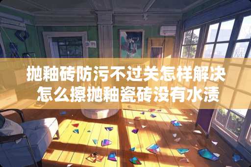 抛釉砖防污不过关怎样解决 怎么擦抛釉瓷砖没有水渍