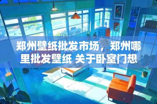 郑州壁纸批发市场，郑州哪里批发壁纸 关于卧室门想改颜色，是贴壁纸好还是重新刷漆好