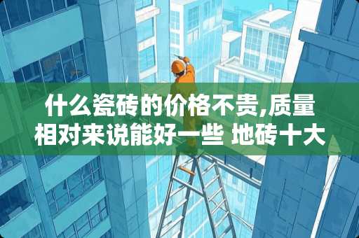 什么瓷砖的价格不贵,质量相对来说能好一些 地砖十大品牌排行榜10强