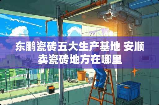 东鹏瓷砖五大生产基地 安顺卖瓷砖地方在哪里