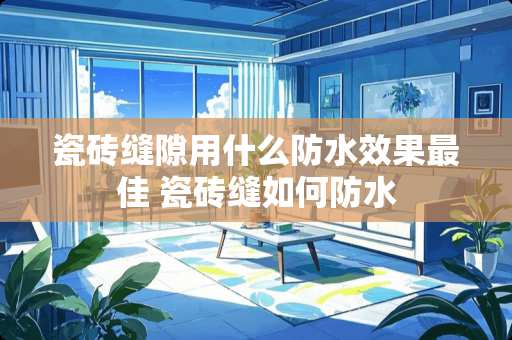 瓷砖缝隙用什么防水效果最佳 瓷砖缝如何防水