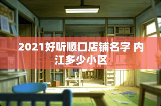 2021好听顺口店铺名字 内江多少小区