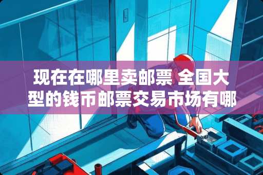 现在在哪里卖邮票 全国大型的钱币邮票交易市场有哪些