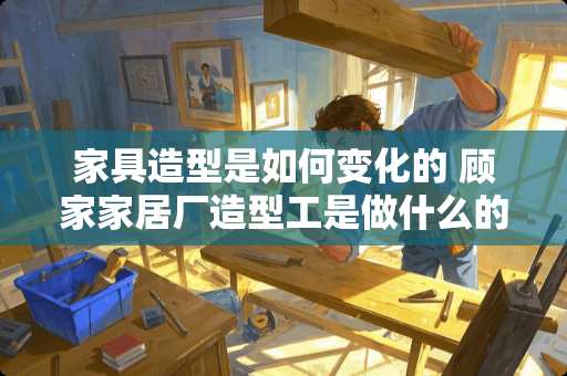 家具造型是如何变化的 顾家家居厂造型工是做什么的