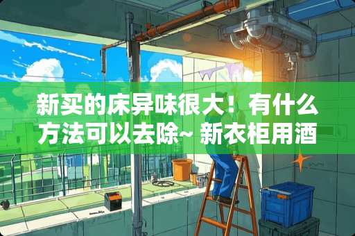 新买的床异味很大！有什么方法可以去除~ 新衣柜用酒精擦可以去味吗