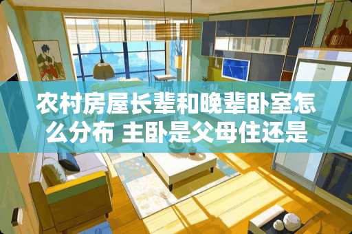 农村房屋长辈和晚辈卧室怎么分布 主卧是父母住还是儿子儿媳住好