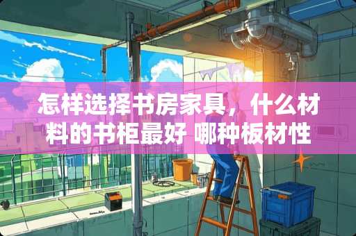 怎样选择书房家具，什么材料的书柜最好 哪种板材性价比高，适合打造书房的，要环保的