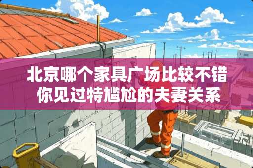 北京哪个家具广场比较不错 你见过特尴尬的夫妻关系是什么样的