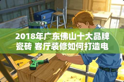 2018年广东佛山十大品牌瓷砖 客厅装修如何打造电视墙