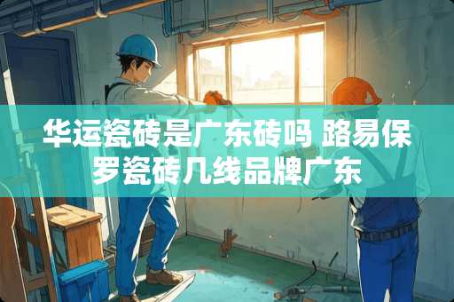 华运瓷砖是广东砖吗 路易保罗瓷砖几线品牌广东