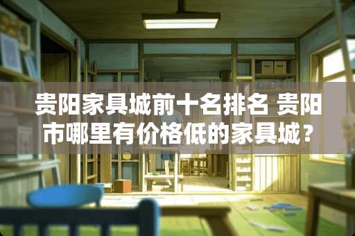 贵阳家具城前十名排名 贵阳市哪里有价格低的家具城？什么是低价牌家具