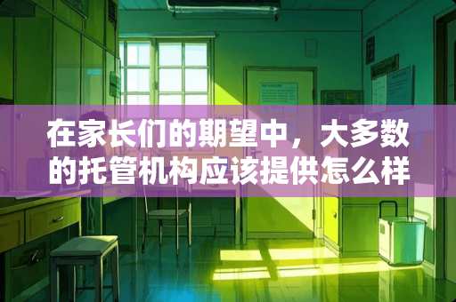 在家长们的期望中，大多数的托管机构应该提供怎么样的服务 在选择校外托管时，要注意看哪些细节点