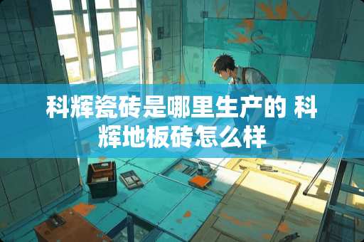 科辉瓷砖是哪里生产的 科辉地板砖怎么样