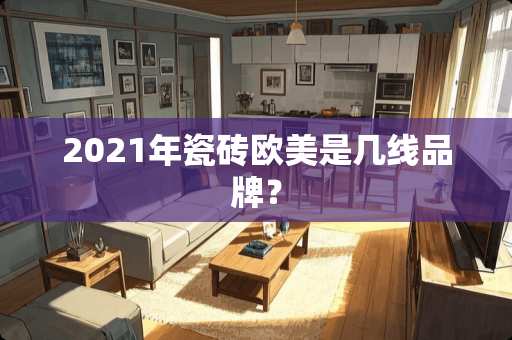 2021年瓷砖欧美是几线品牌？