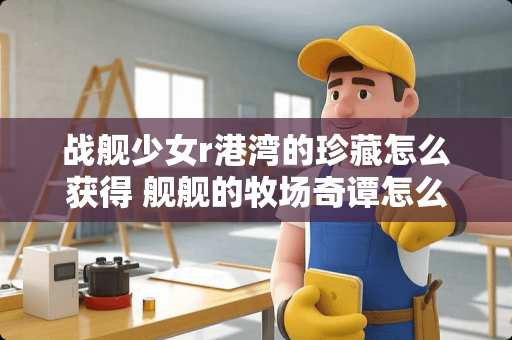 战舰少女r港湾的珍藏怎么获得 舰舰的牧场奇谭怎么卖东西