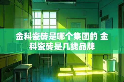 金科瓷砖是哪个集团的 金科瓷砖是几线品牌