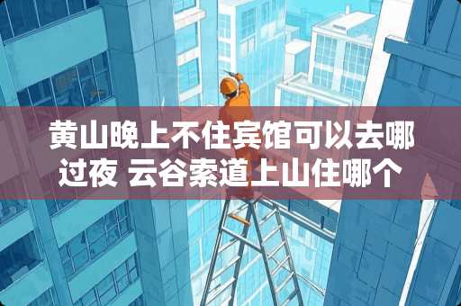 黄山晚上不住宾馆可以去哪过夜 云谷索道上山住哪个酒店最合适