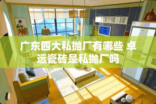 广东四大私抛厂有哪些 卓远瓷砖是私抛厂吗