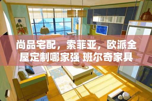尚品宅配，索菲亚，欧派全屋定制哪家强 班尔奇家具质量怎么样