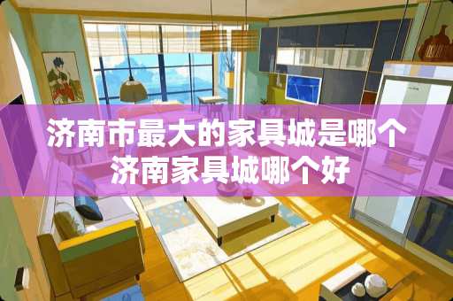 济南市最大的家具城是哪个 济南家具城哪个好