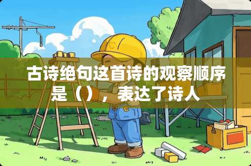 古诗绝句这首诗的观察顺序是（），表达了诗人