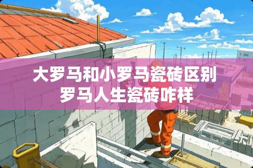 大罗马和小罗马瓷砖区别 罗马人生瓷砖咋样