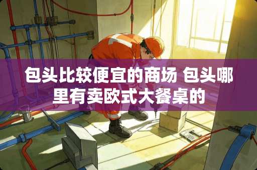 包头比较便宜的商场 包头哪里有卖欧式大餐桌的