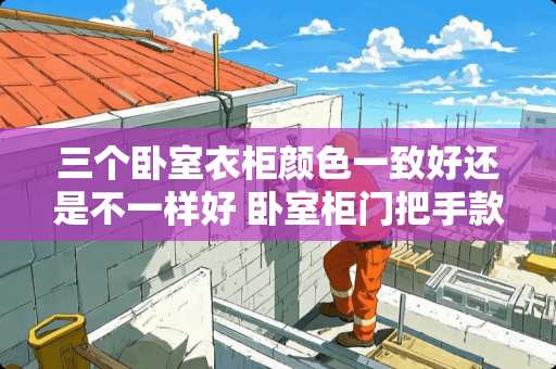 三个卧室衣柜颜色一致好还是不一样好 卧室柜门把手款式怎么选