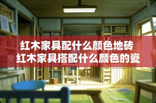红木家具配什么颜色地砖 红木家具搭配什么颜色的瓷砖