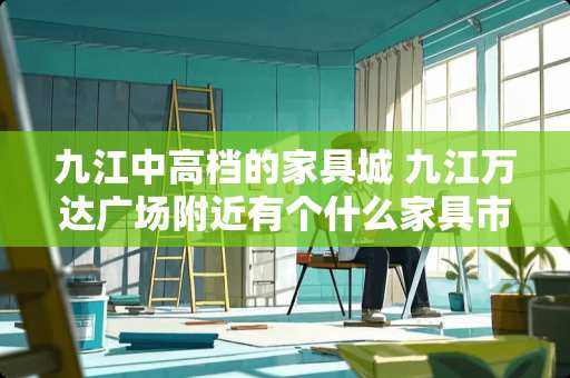九江中高档的家具城 九江万达广场附近有个什么家具市场