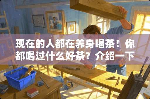 现在的人都在养身喝茶！你都喝过什么好茶？介绍一下味道和香味如何 木韵家具怎么样