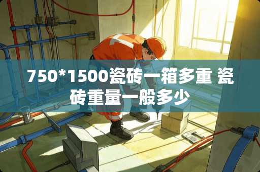 750*1500瓷砖一箱多重 瓷砖重量一般多少