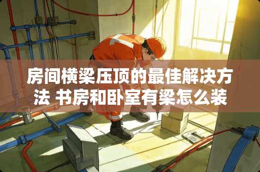 房间横梁压顶的最佳解决方法 书房和卧室有梁怎么装修